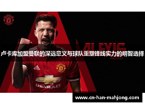 卢卡库加盟曼联的深远意义与球队重塑锋线实力的明智选择