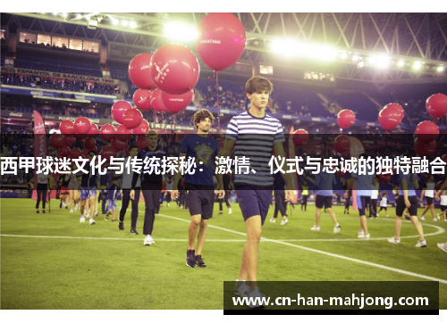 西甲球迷文化与传统探秘：激情、仪式与忠诚的独特融合