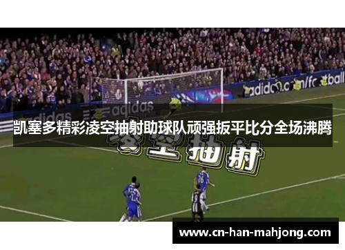 凯塞多精彩凌空抽射助球队顽强扳平比分全场沸腾