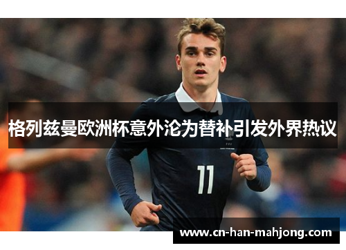 格列兹曼欧洲杯意外沦为替补引发外界热议